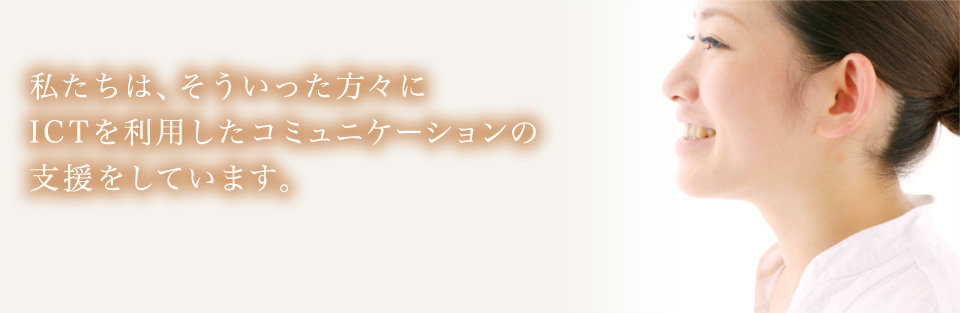 私たちは、そういった方々にICTを利用したコミュニケーションの支援をしています。